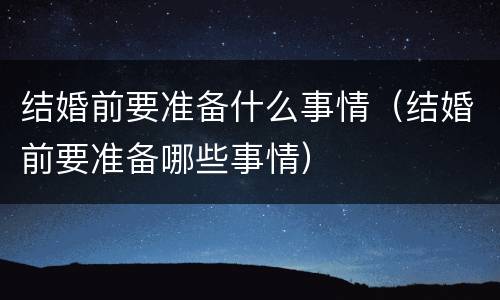 结婚前要准备什么事情（结婚前要准备哪些事情）