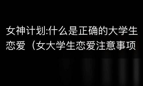 女神计划:什么是正确的大学生恋爱（女大学生恋爱注意事项）