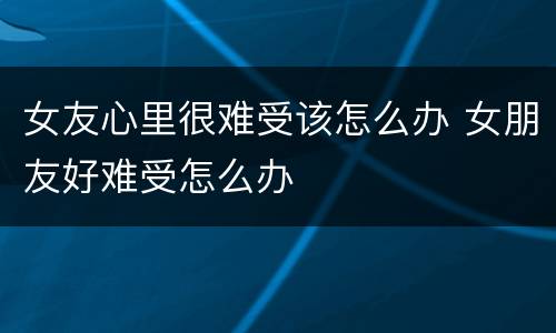 女友心里很难受该怎么办 女朋友好难受怎么办