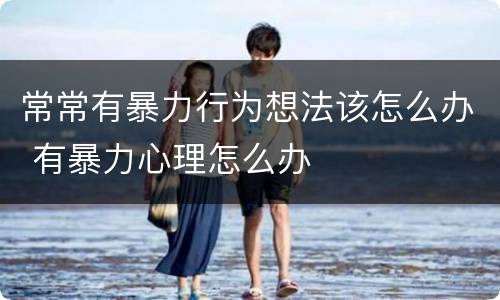 常常有暴力行为想法该怎么办 有暴力心理怎么办
