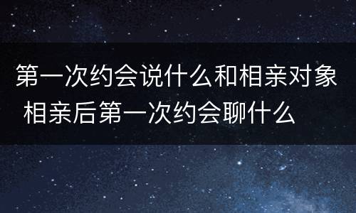 第一次约会说什么和相亲对象 相亲后第一次约会聊什么