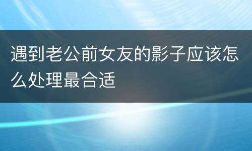 遇到老公前女友的影子应该怎么处理最合适