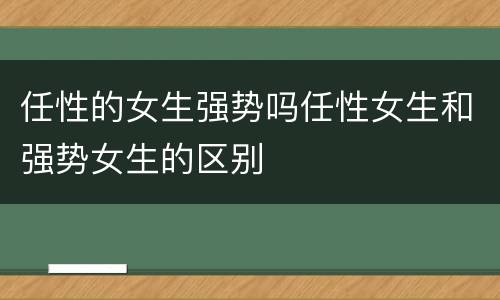 任性的女生强势吗任性女生和强势女生的区别