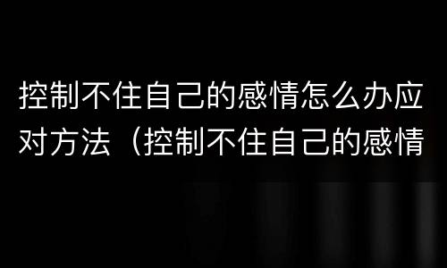 控制不住自己的感情怎么办应对方法（控制不住自己的感情的说说）