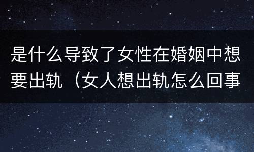 是什么导致了女性在婚姻中想要出轨（女人想出轨怎么回事）