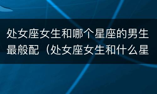 处女座女生和哪个星座的男生最般配（处女座女生和什么星座的男生配）