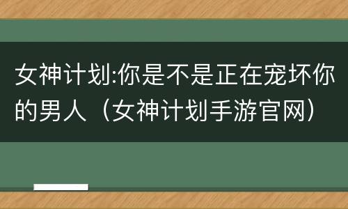 女神计划:你是不是正在宠坏你的男人（女神计划手游官网）