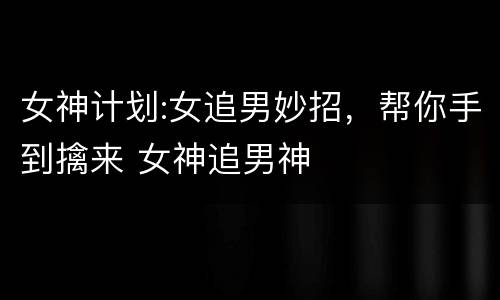 女神计划:女追男妙招，帮你手到擒来 女神追男神