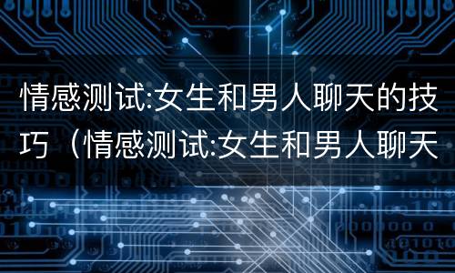 情感测试:女生和男人聊天的技巧（情感测试:女生和男人聊天的技巧是什么）