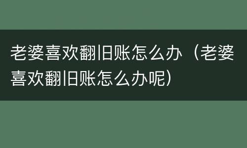 老婆喜欢翻旧账怎么办（老婆喜欢翻旧账怎么办呢）