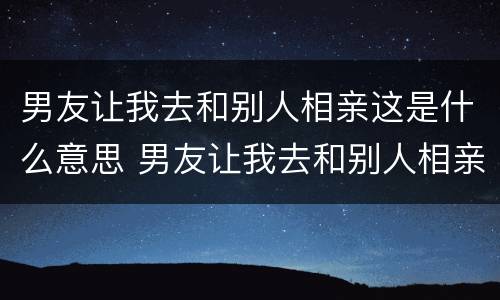 男友让我去和别人相亲这是什么意思 男友让我去和别人相亲这是什么意思啊