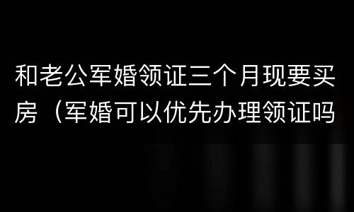 和老公军婚领证三个月现要买房（军婚可以优先办理领证吗）
