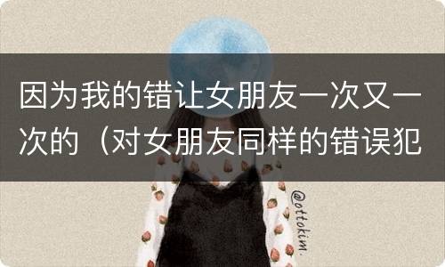 因为我的错让女朋友一次又一次的（对女朋友同样的错误犯了两次）
