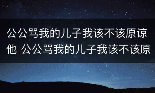 公公骂我的儿子我该不该原谅他 公公骂我的儿子我该不该原谅他呢