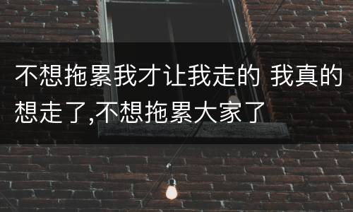 不想拖累我才让我走的 我真的想走了,不想拖累大家了