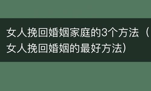 女人挽回婚姻家庭的3个方法（女人挽回婚姻的最好方法）