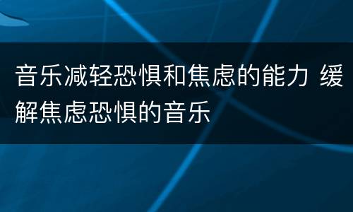 音乐减轻恐惧和焦虑的能力 缓解焦虑恐惧的音乐