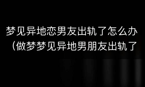 梦见异地恋男友出轨了怎么办（做梦梦见异地男朋友出轨了）