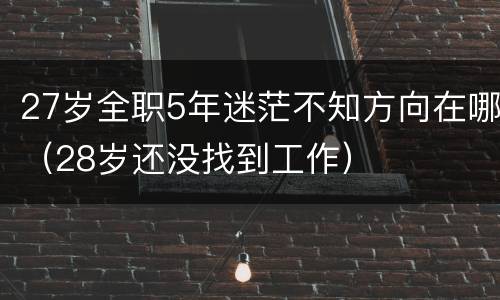27岁全职5年迷茫不知方向在哪（28岁还没找到工作）