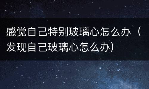 感觉自己特别玻璃心怎么办（发现自己玻璃心怎么办）