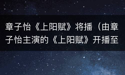 章子怡《上阳赋》将播（由章子怡主演的《上阳赋》开播至今,观众的反响如何?）