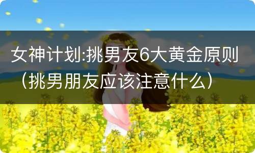 女神计划:挑男友6大黄金原则（挑男朋友应该注意什么）