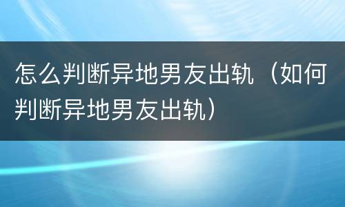 怎么判断异地男友出轨（如何判断异地男友出轨）