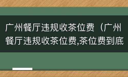 广州餐厅违规收茶位费（广州餐厅违规收茶位费,茶位费到底是一种什么费用?）