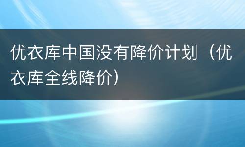 优衣库中国没有降价计划（优衣库全线降价）