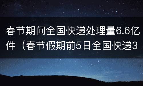 春节期间全国快递处理量6.6亿件（春节假期前5日全国快递3.65亿件）