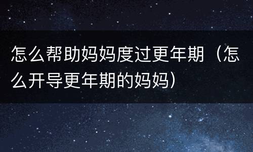 怎么帮助妈妈度过更年期（怎么开导更年期的妈妈）