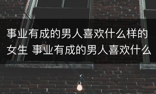 事业有成的男人喜欢什么样的女生 事业有成的男人喜欢什么样的女生结婚