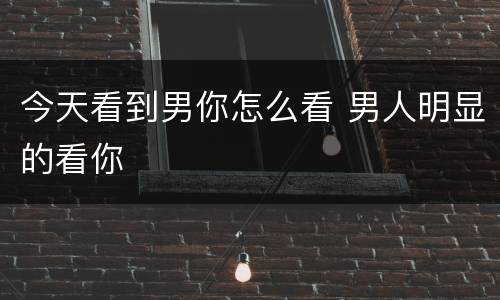 今天看到男你怎么看 男人明显的看你