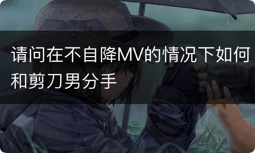 请问在不自降MV的情况下如何和剪刀男分手