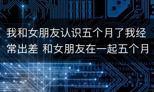我和女朋友认识五个月了我经常出差 和女朋友在一起五个月的小作文