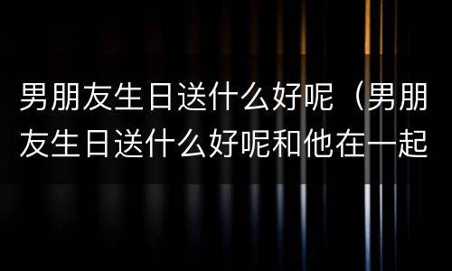 男朋友生日送什么好呢（男朋友生日送什么好呢和他在一起2年了）