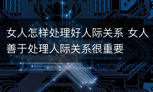 女人怎样处理好人际关系 女人善于处理人际关系很重要