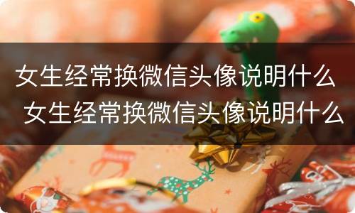 女生经常换微信头像说明什么 女生经常换微信头像说明什么意思