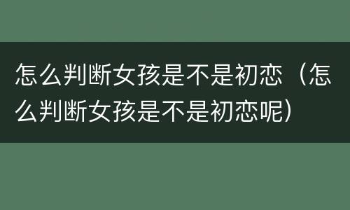 怎么判断女孩是不是初恋（怎么判断女孩是不是初恋呢）