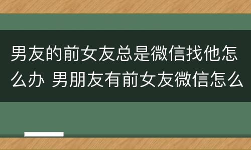 男友的前女友总是微信找他怎么办 男朋友有前女友微信怎么办