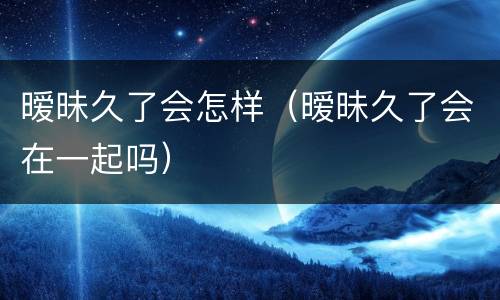 暧昧久了会怎样（暧昧久了会在一起吗）