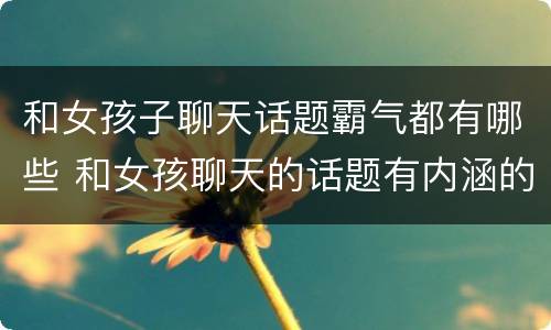 和女孩子聊天话题霸气都有哪些 和女孩聊天的话题有内涵的