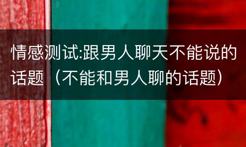 情感测试:跟男人聊天不能说的话题（不能和男人聊的话题）
