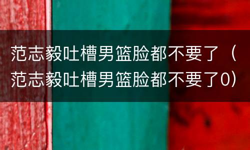 范志毅吐槽男篮脸都不要了（范志毅吐槽男篮脸都不要了0）