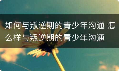 如何与叛逆期的青少年沟通 怎么样与叛逆期的青少年沟通