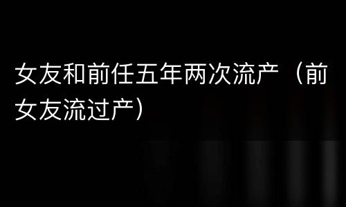 女友和前任五年两次流产（前女友流过产）