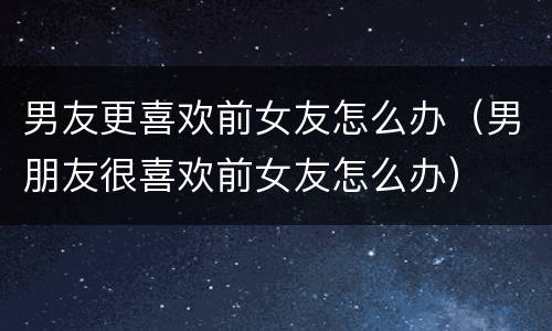 男友更喜欢前女友怎么办（男朋友很喜欢前女友怎么办）