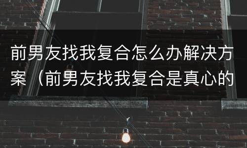 前男友找我复合怎么办解决方案（前男友找我复合是真心的吗）