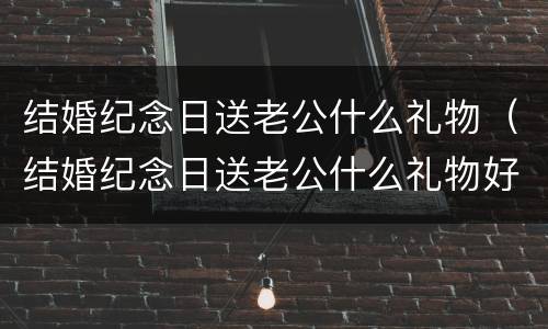 结婚纪念日送老公什么礼物（结婚纪念日送老公什么礼物好）