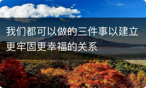 我们都可以做的三件事以建立更牢固更幸福的关系